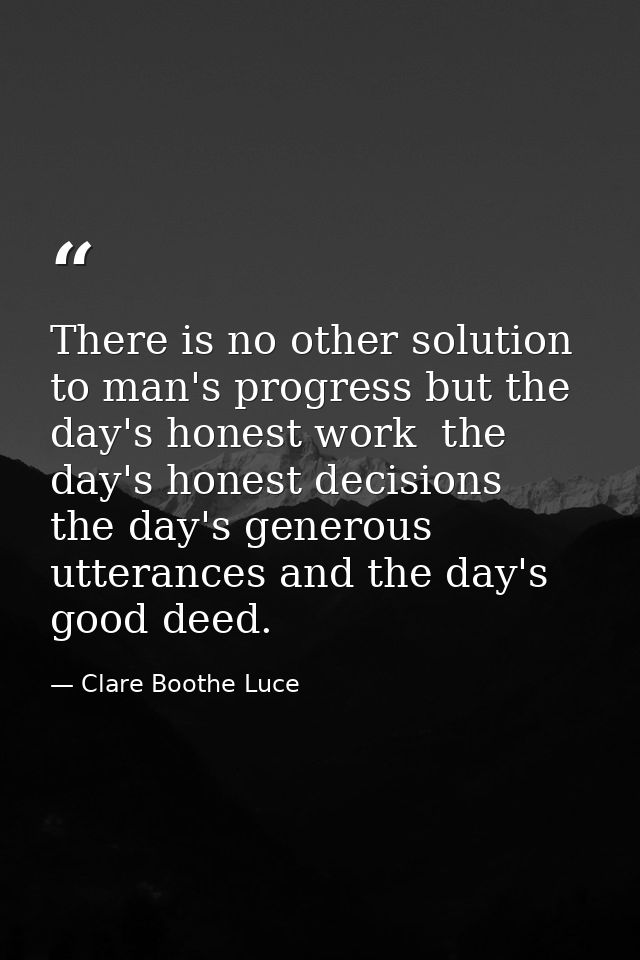 There is no other solution to man's progress but the day's honest work  the day's honest decisions  the day's generous u — Clare Boothe Luce