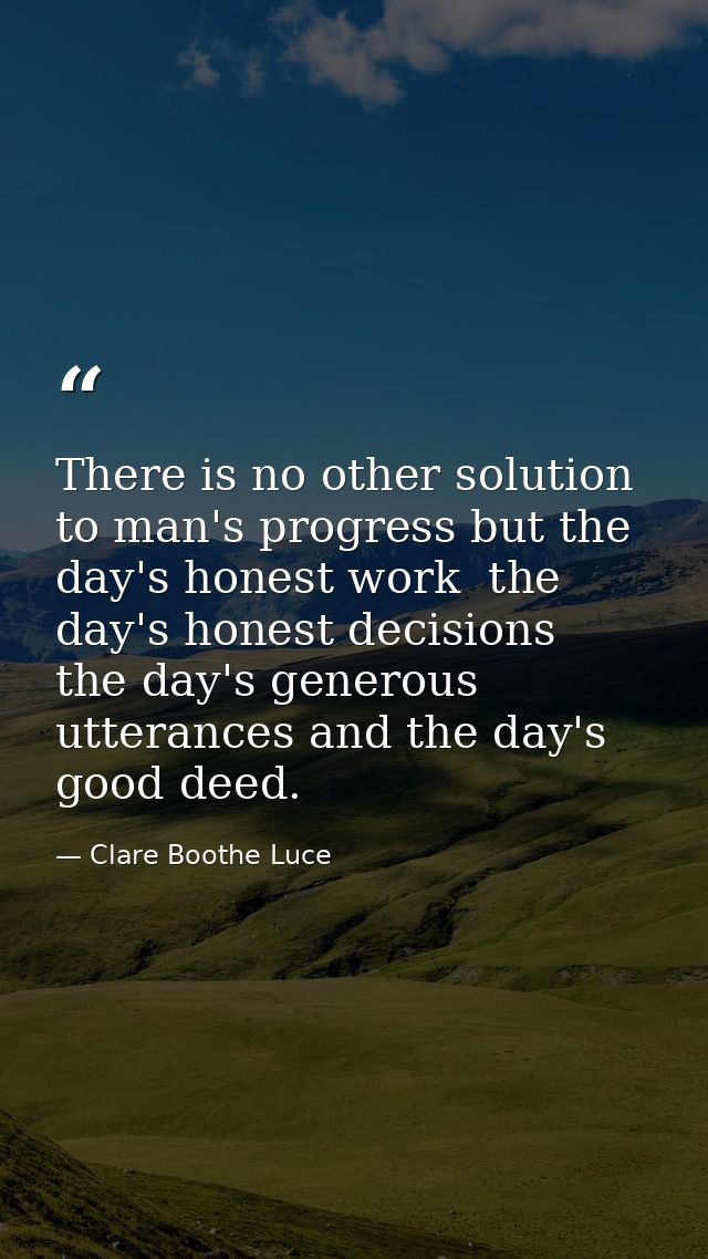 There is no other solution to man's progress but the day's honest work  the day's honest decisions  the day's generous u — Clare Boothe Luce