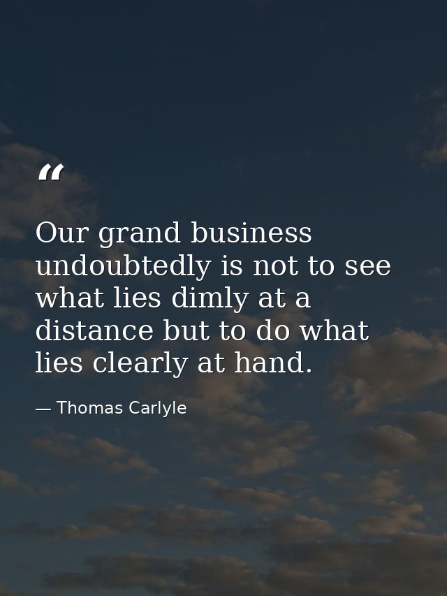 Our grand business undoubtedly is not to see what lies dimly at a distance but to do what lies clearly at hand. — Thomas Carlyle