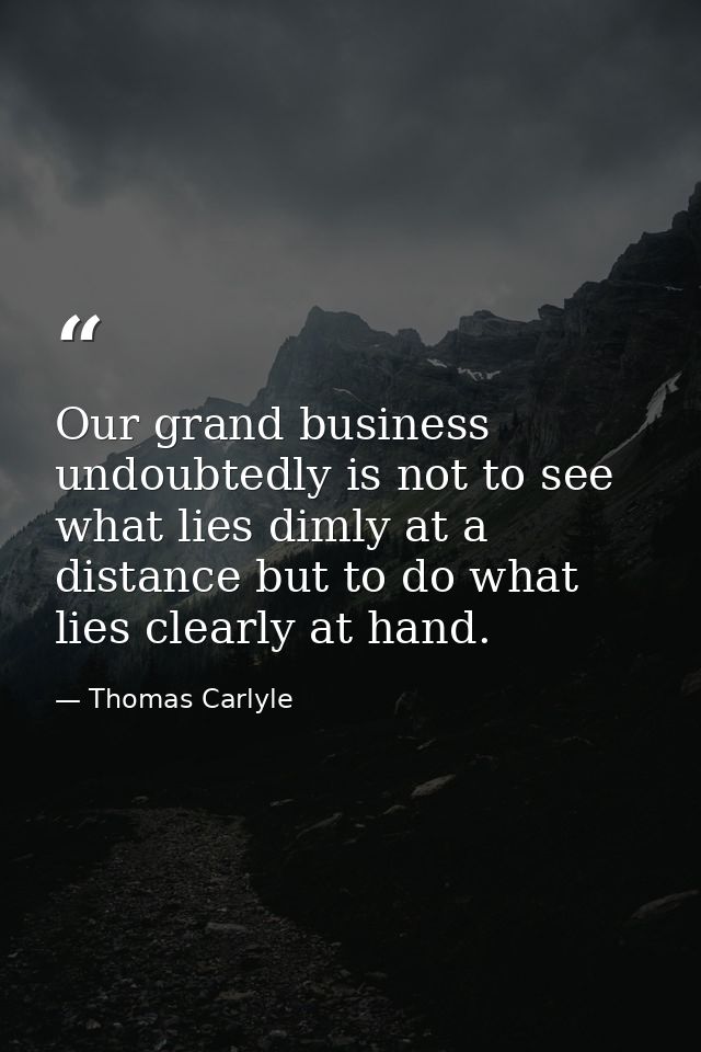 Our grand business undoubtedly is not to see what lies dimly at a distance but to do what lies clearly at hand. — Thomas Carlyle