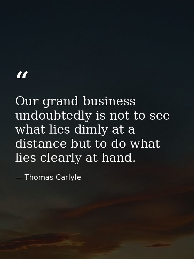 Our grand business undoubtedly is not to see what lies dimly at a distance but to do what lies clearly at hand. — Thomas Carlyle