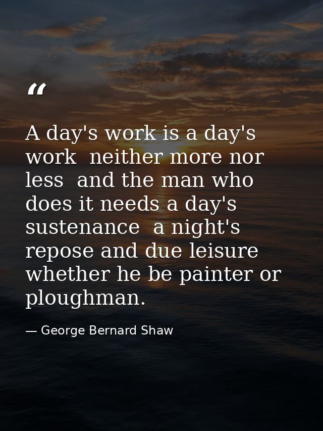 A day's work is a day's work  neither more nor less  and the man who does it needs a day's sustenance  a night's repose  — George Bernard Shaw