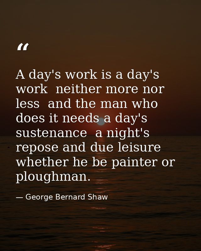 A day's work is a day's work  neither more nor less  and the man who does it needs a day's sustenance  a night's repose  — George Bernard Shaw