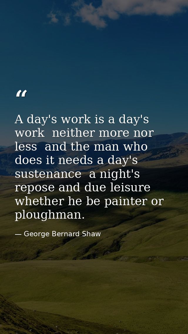 A day's work is a day's work  neither more nor less  and the man who does it needs a day's sustenance  a night's repose  — George Bernard Shaw