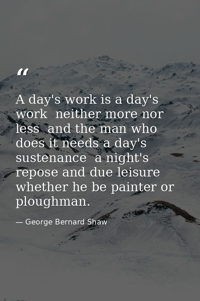A day's work is a day's work  neither more nor less  and the man who does it needs a day's sustenance  a night's repose  — George Bernard Shaw