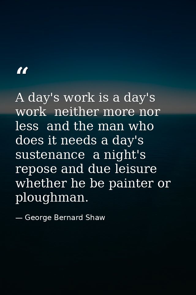 A day's work is a day's work  neither more nor less  and the man who does it needs a day's sustenance  a night's repose  — George Bernard Shaw