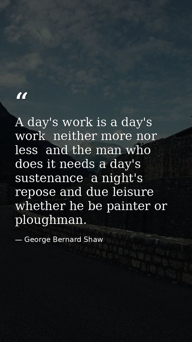 A day's work is a day's work  neither more nor less  and the man who does it needs a day's sustenance  a night's repose  — George Bernard Shaw