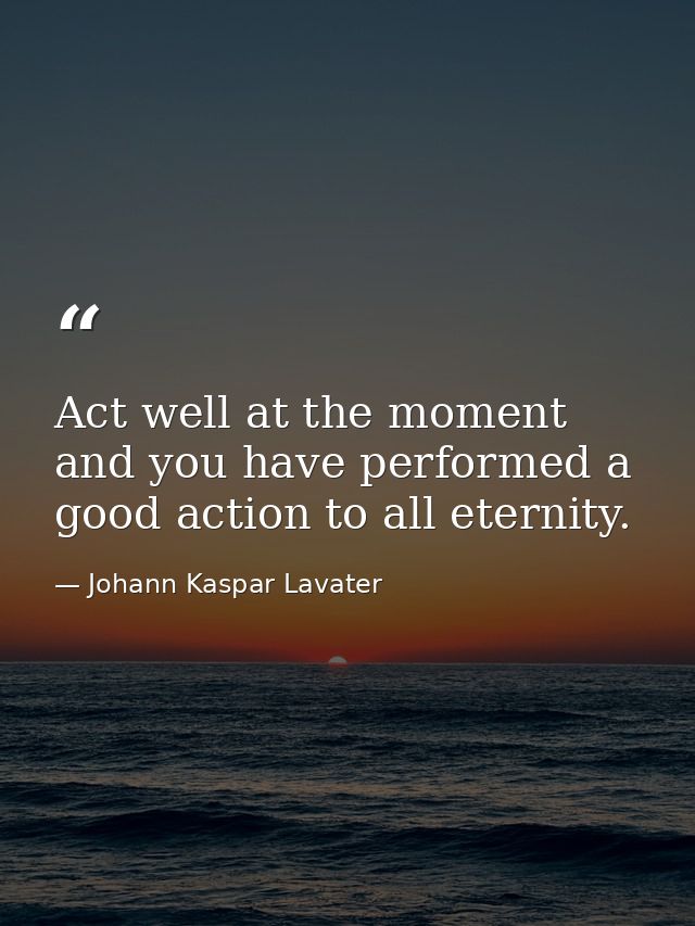 Act well at the moment  and you have performed a good action to all eternity. — Johann Kaspar Lavater