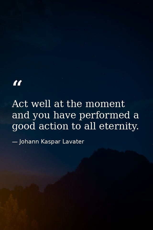 Act well at the moment  and you have performed a good action to all eternity. — Johann Kaspar Lavater