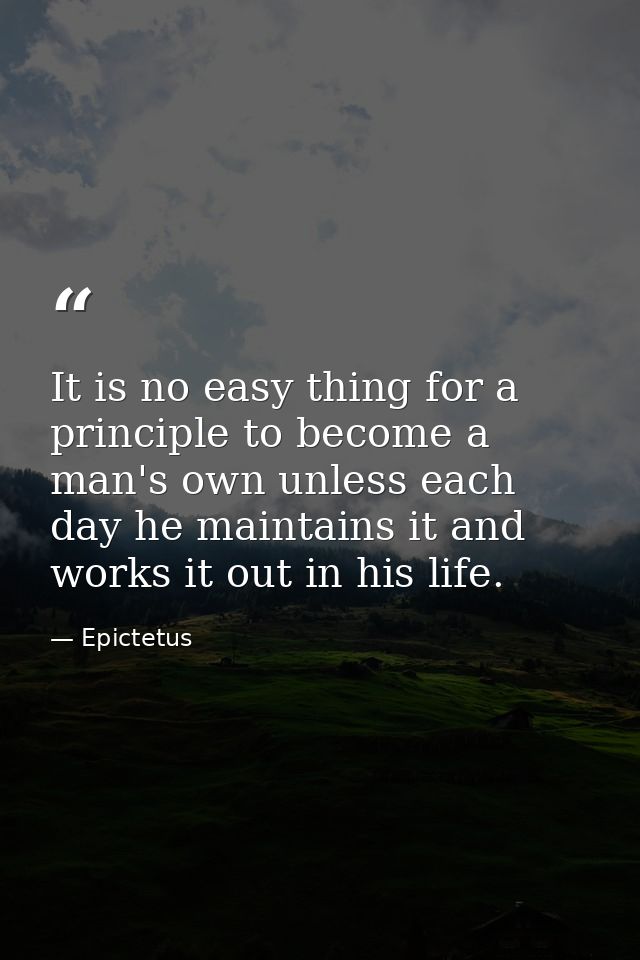 It is no easy thing for a principle to become a man's own unless each day he maintains it and works it out in his life. — Epictetus