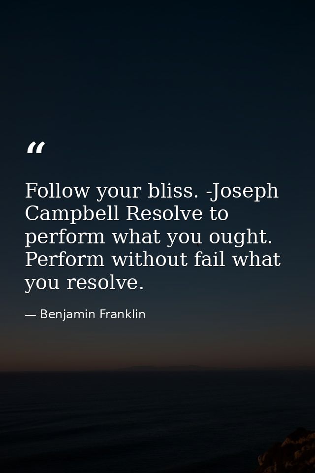 Follow your bliss. -Joseph Campbell Resolve to perform what you ought. Perform without fail what you resolve. — Benjamin Franklin