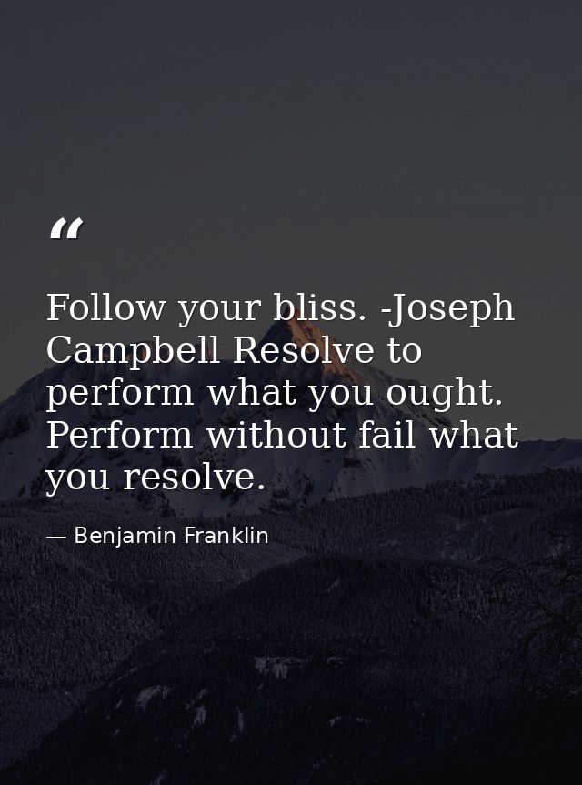 Follow your bliss. -Joseph Campbell Resolve to perform what you ought. Perform without fail what you resolve. — Benjamin Franklin