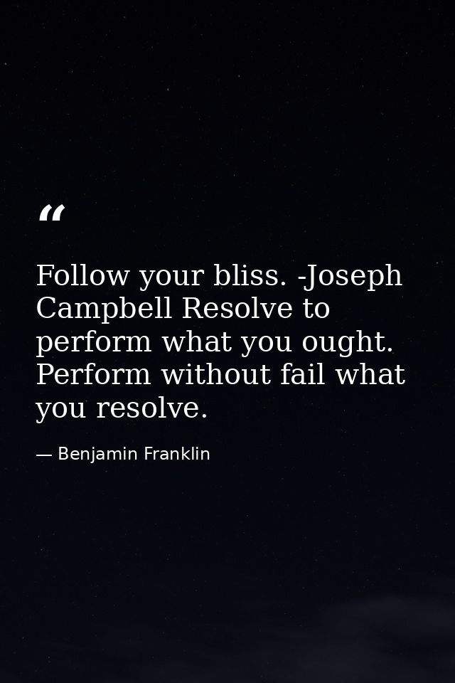 Follow your bliss. -Joseph Campbell Resolve to perform what you ought. Perform without fail what you resolve. — Benjamin Franklin