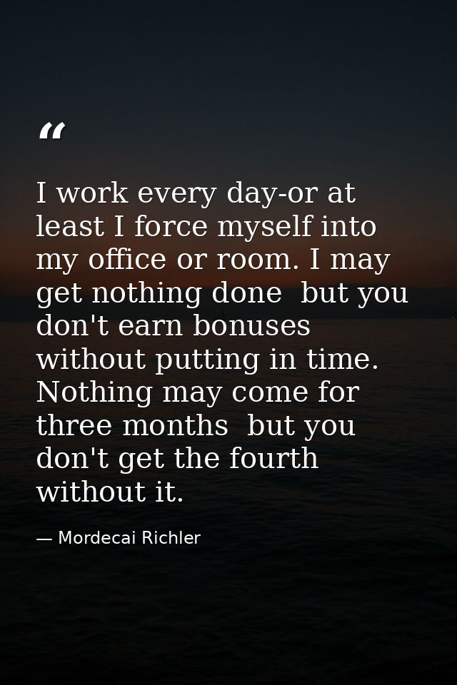 I work every day-or at least I force myself into my office or room. I may get nothing done  but you don't earn bonuses w — Mordecai Richler