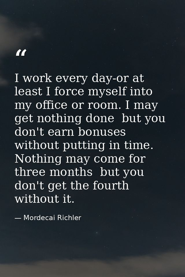 I work every day-or at least I force myself into my office or room. I may get nothing done  but you don't earn bonuses w — Mordecai Richler