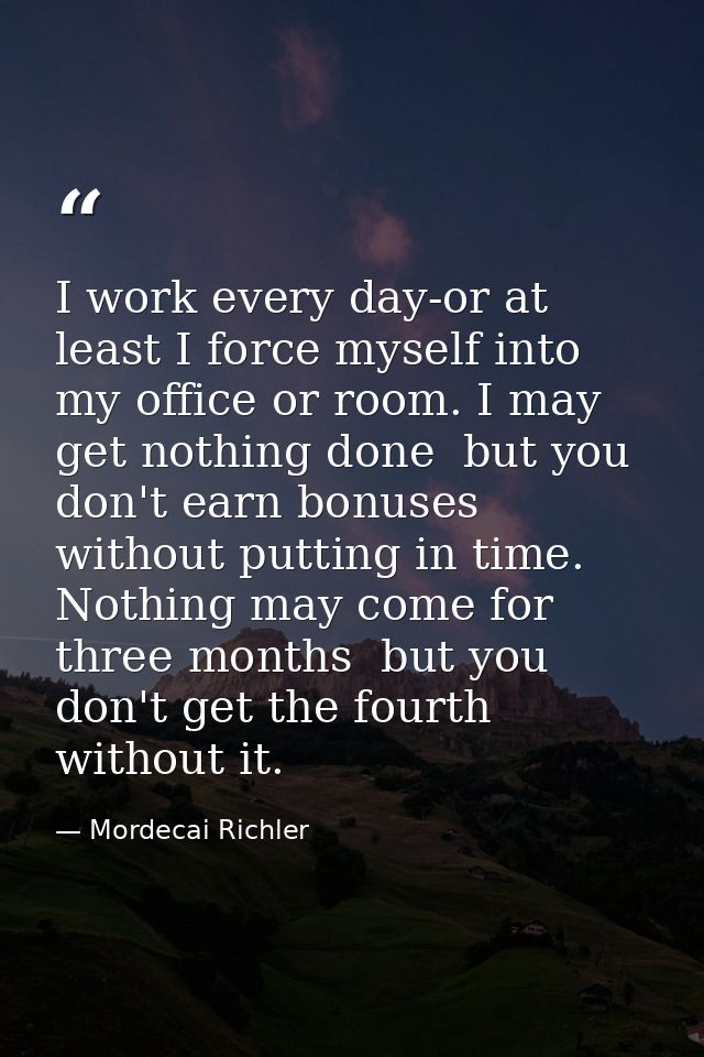 I work every day-or at least I force myself into my office or room. I may get nothing done  but you don't earn bonuses w — Mordecai Richler