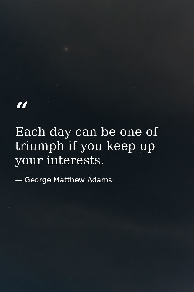 Each day can be one of triumph if you keep up your interests. — George Matthew Adams