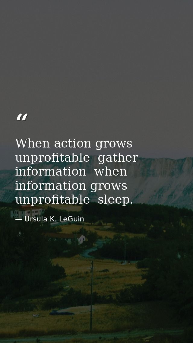 When action grows unprofitable  gather information  when information grows unprofitable  sleep. — Ursula K. LeGuin