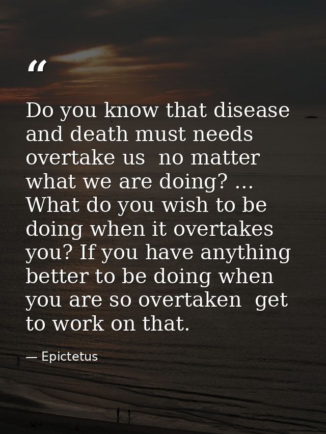 Do you know that disease and death must needs overtake us  no matter what we are doing? ... What do you wish to be doing — Epictetus