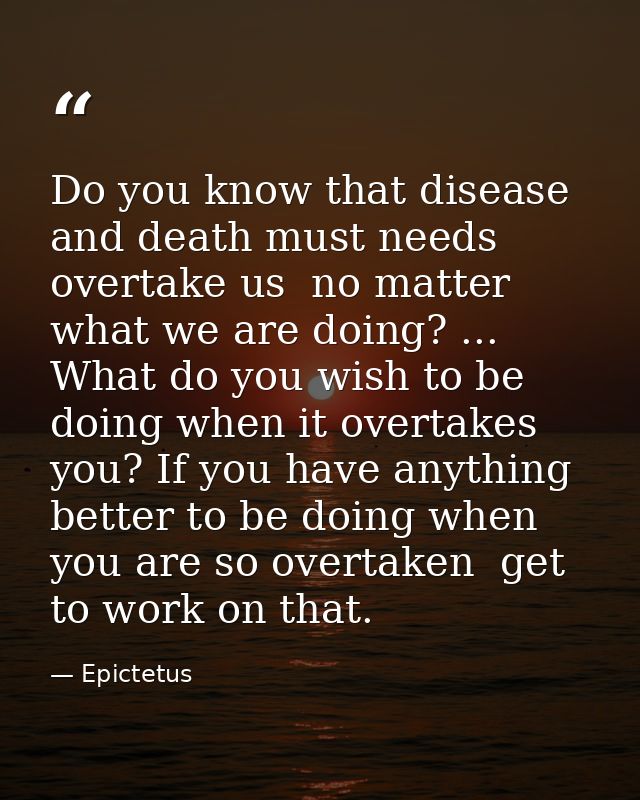 Do you know that disease and death must needs overtake us  no matter what we are doing? ... What do you wish to be doing — Epictetus