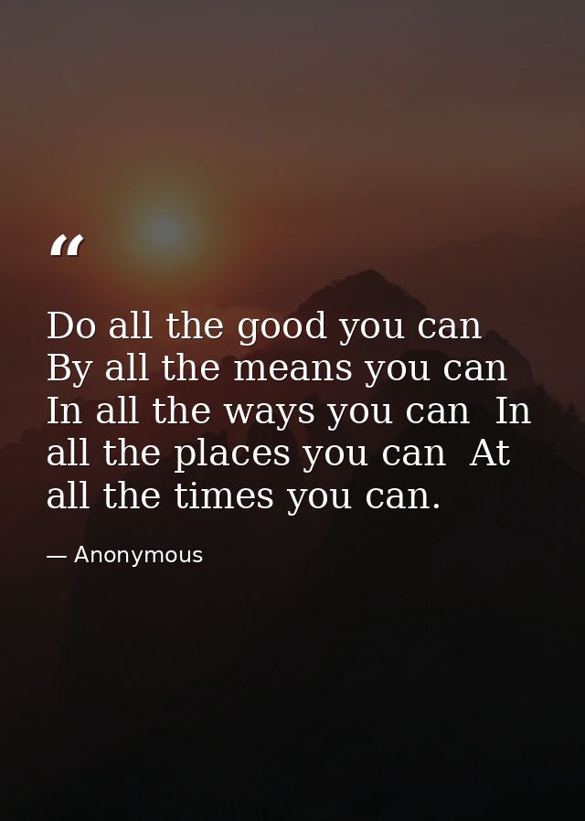 Do all the good you can  By all the means you can  In all the ways you can  In all the places you can  At all the times  — Anonymous