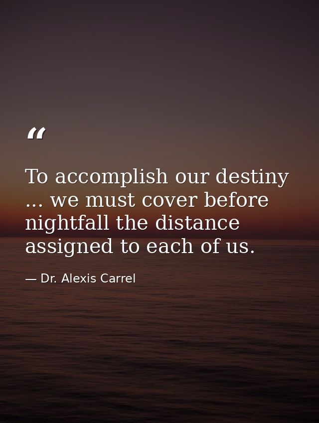 To accomplish our destiny ... we must cover before nightfall the distance assigned to each of us. — Dr. Alexis Carrel