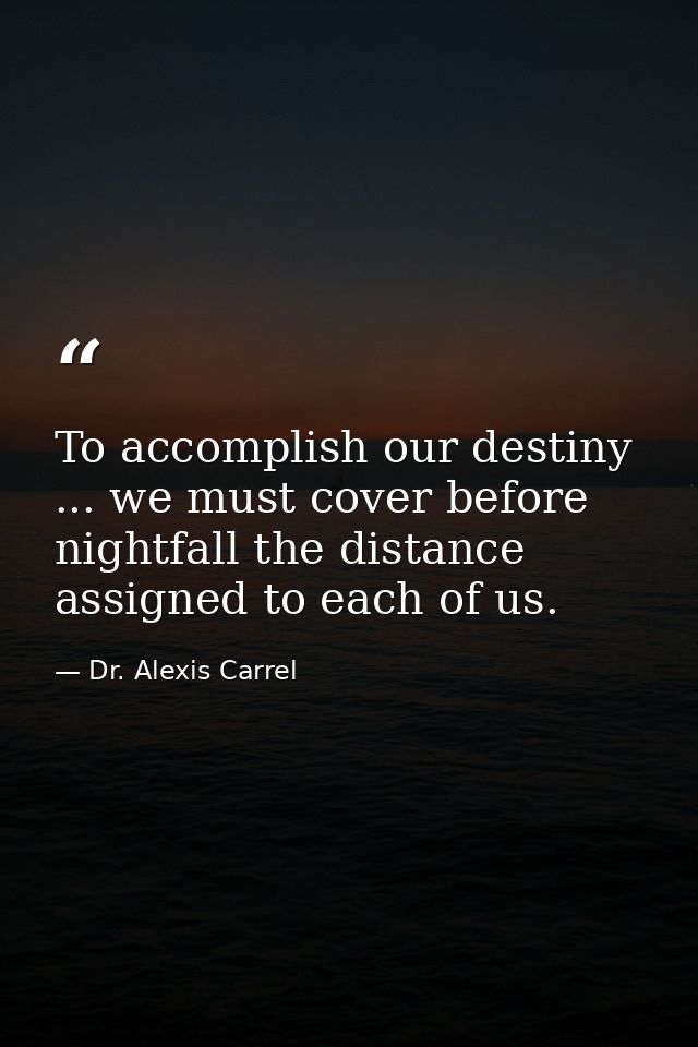 To accomplish our destiny ... we must cover before nightfall the distance assigned to each of us. — Dr. Alexis Carrel