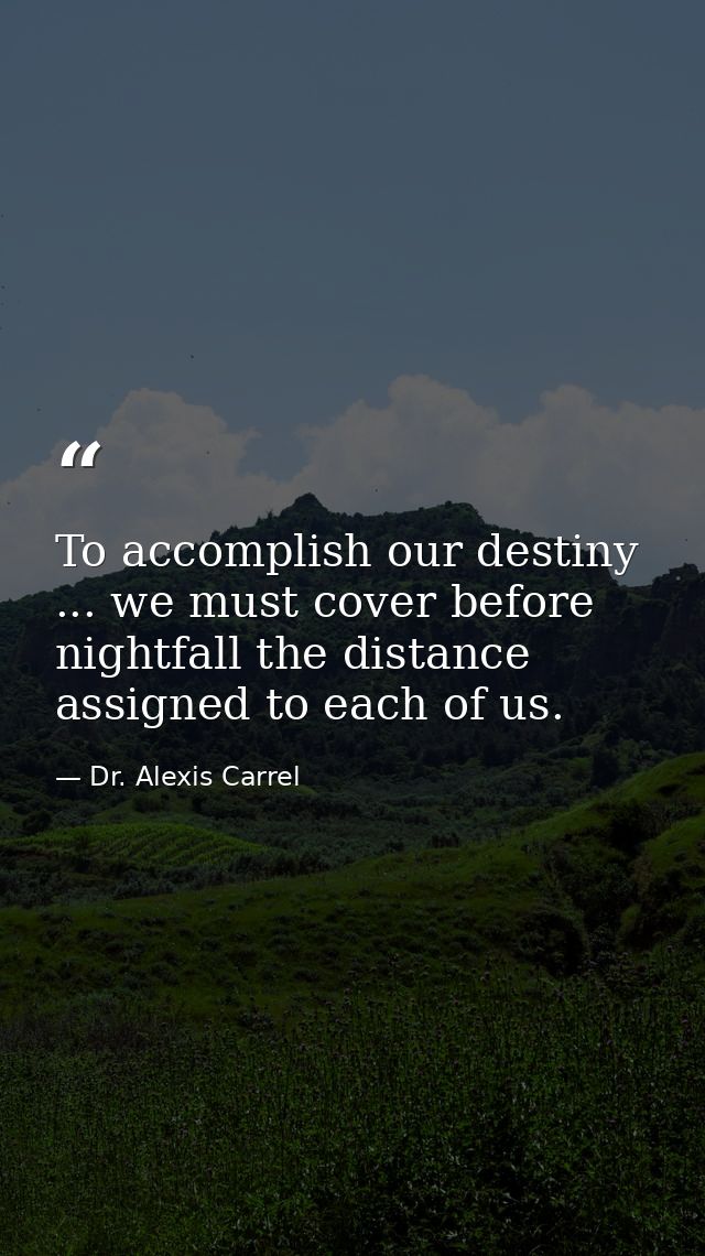 To accomplish our destiny ... we must cover before nightfall the distance assigned to each of us. — Dr. Alexis Carrel