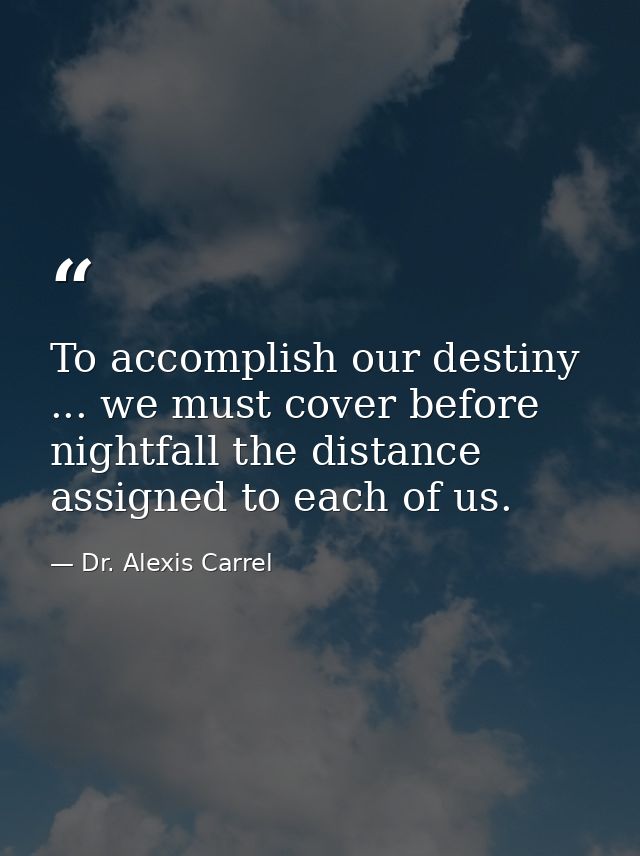 To accomplish our destiny ... we must cover before nightfall the distance assigned to each of us. — Dr. Alexis Carrel
