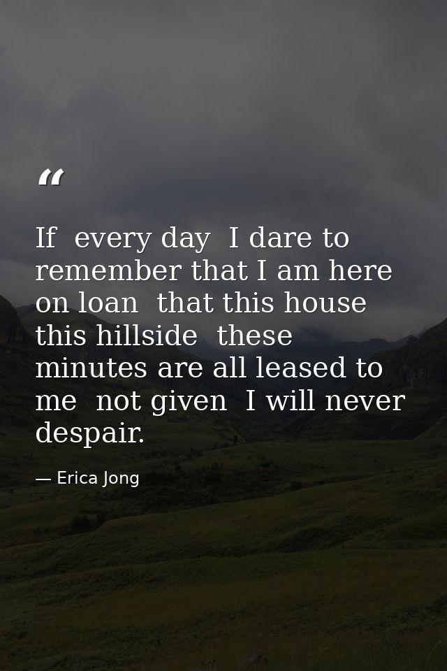 If  every day  I dare to remember that I am here on loan  that this house  this hillside  these minutes are all leased t — Erica Jong