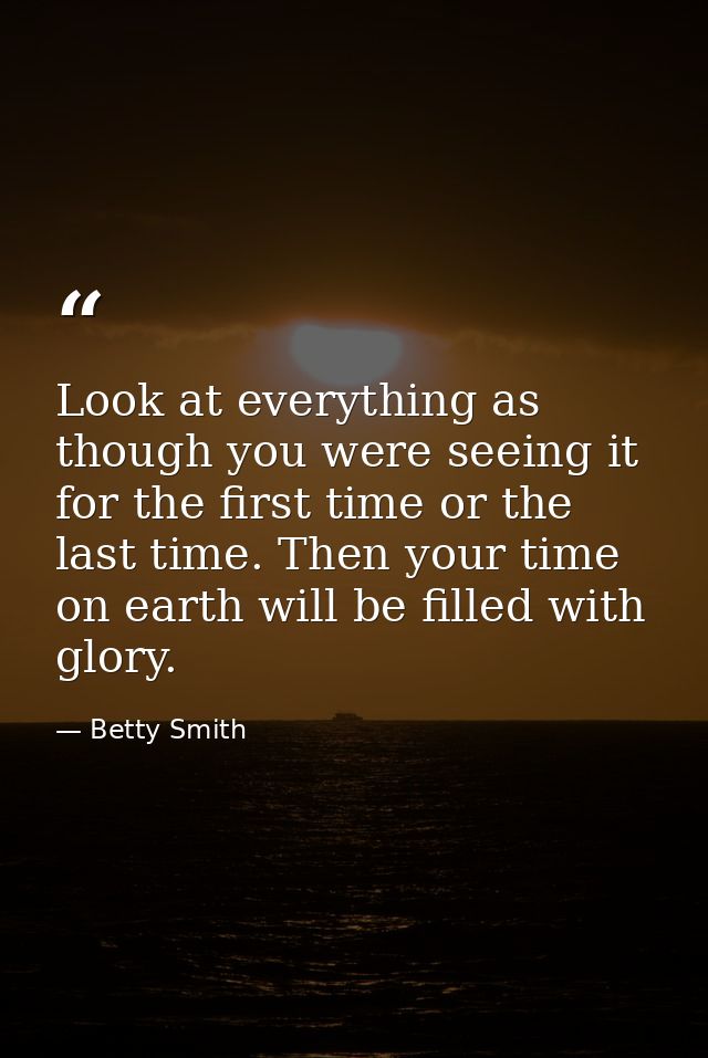 Look at everything as though you were seeing it for the first time or the last time. Then your time on earth will be fil — Betty Smith