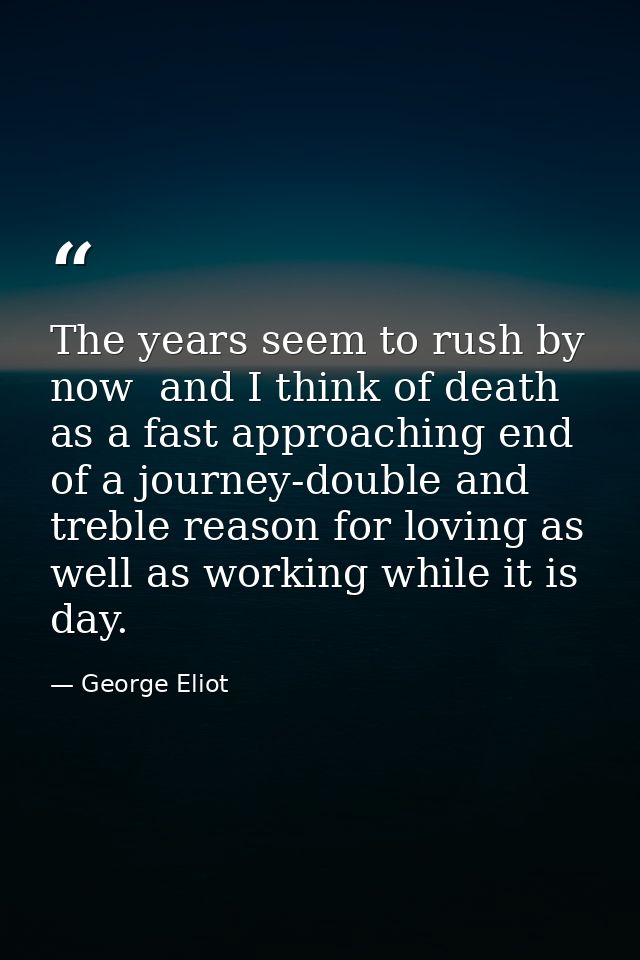 The years seem to rush by now  and I think of death as a fast approaching end of a journey-double and treble reason for  — George Eliot
