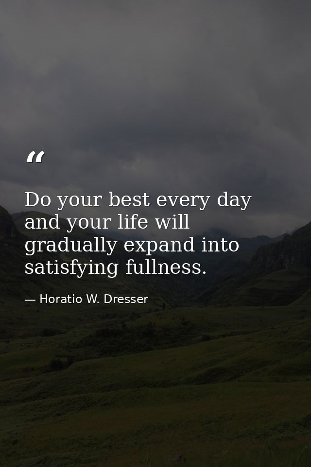 Do your best every day and your life will gradually expand into satisfying fullness. — Horatio W. Dresser