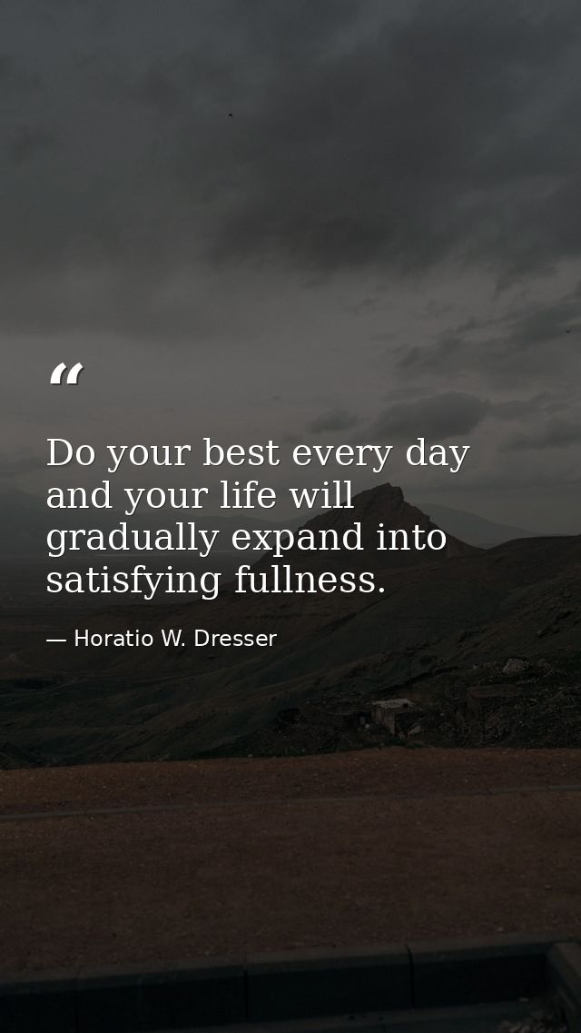 Do your best every day and your life will gradually expand into satisfying fullness. — Horatio W. Dresser
