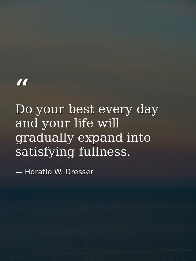 Do your best every day and your life will gradually expand into satisfying fullness. — Horatio W. Dresser