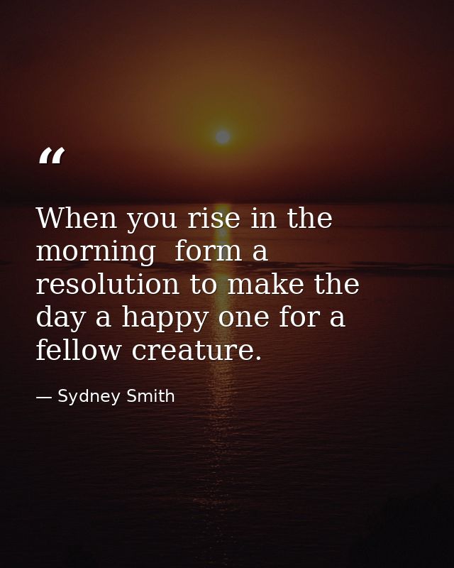 When you rise in the morning  form a resolution to make the day a happy one for a fellow creature. — Sydney Smith