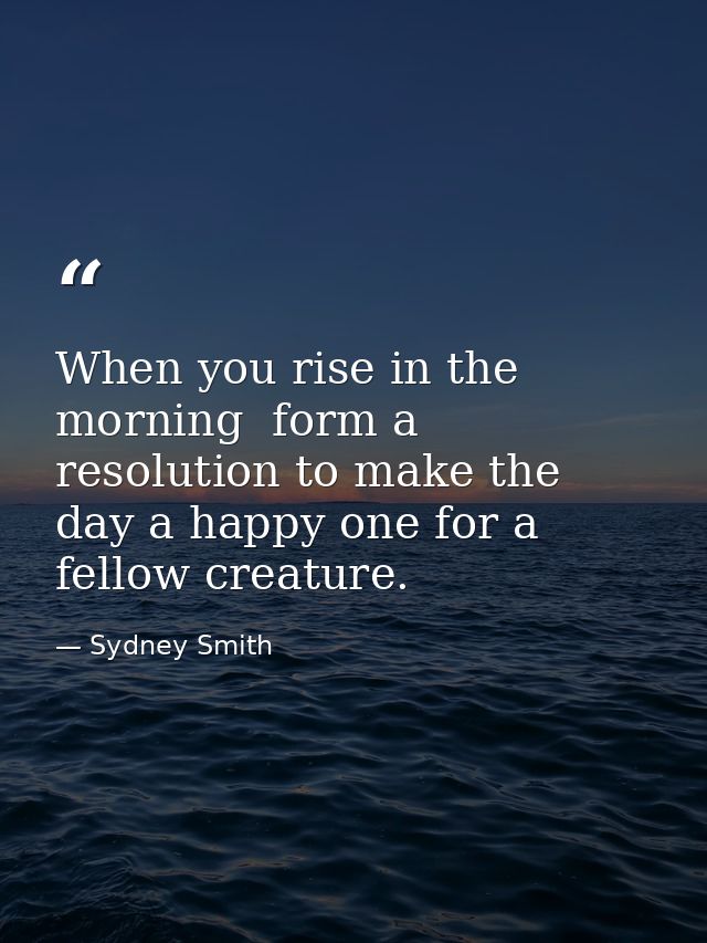 When you rise in the morning  form a resolution to make the day a happy one for a fellow creature. — Sydney Smith