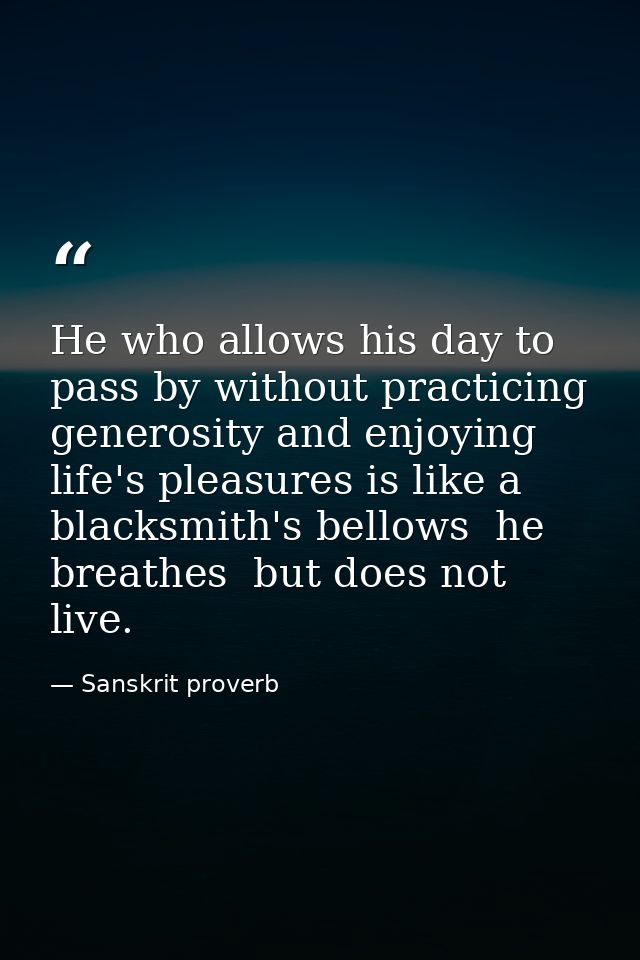 He who allows his day to pass by without practicing generosity and enjoying life's pleasures is like a blacksmith's bell — Sanskrit proverb