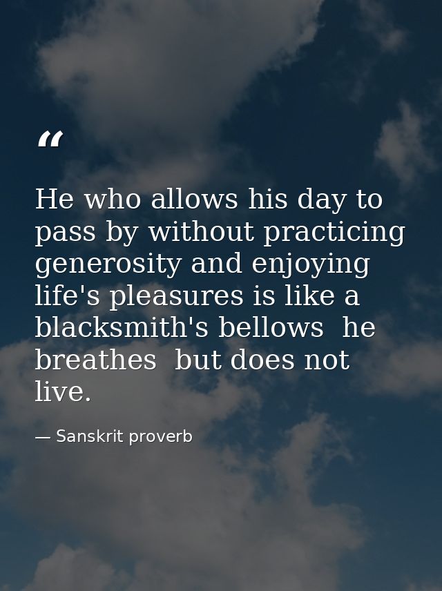 He who allows his day to pass by without practicing generosity and enjoying life's pleasures is like a blacksmith's bell — Sanskrit proverb