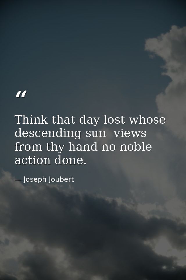 Think that day lost whose descending sun  views from thy hand no noble action done. — Joseph Joubert