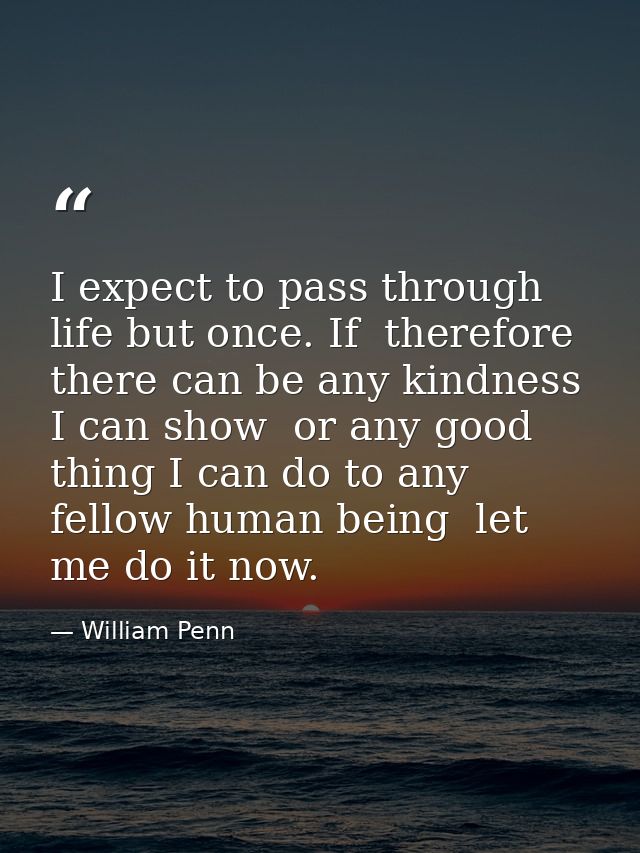 I expect to pass through life but once. If  therefore  there can be any kindness I can show  or any good thing I can do  — William Penn