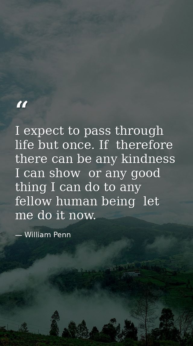 I expect to pass through life but once. If  therefore  there can be any kindness I can show  or any good thing I can do  — William Penn