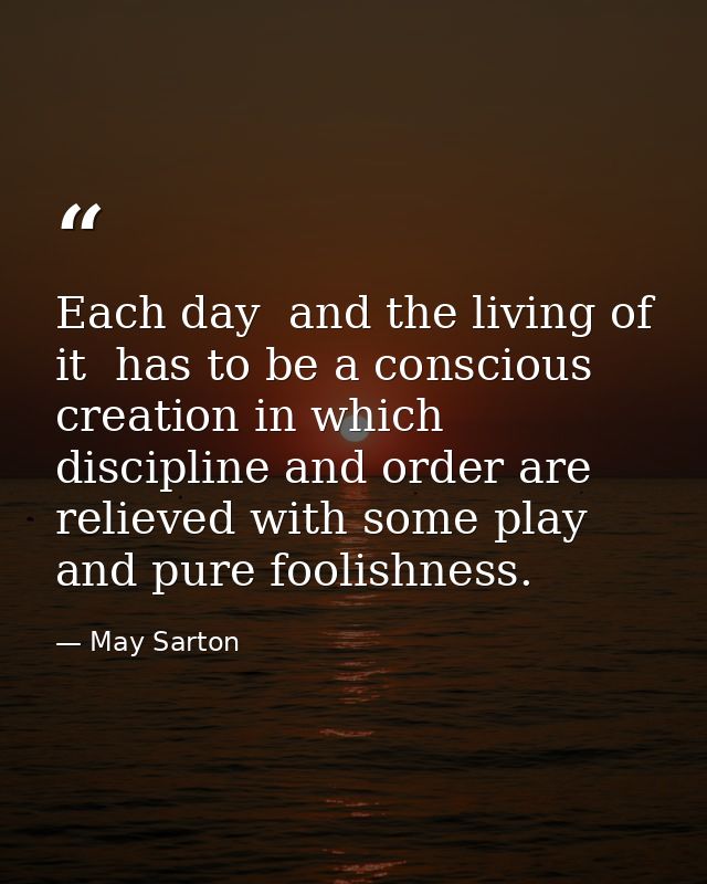 Each day  and the living of it  has to be a conscious creation in which discipline and order are relieved with some play — May Sarton