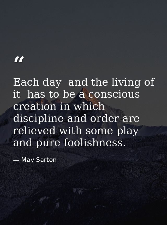 Each day  and the living of it  has to be a conscious creation in which discipline and order are relieved with some play — May Sarton