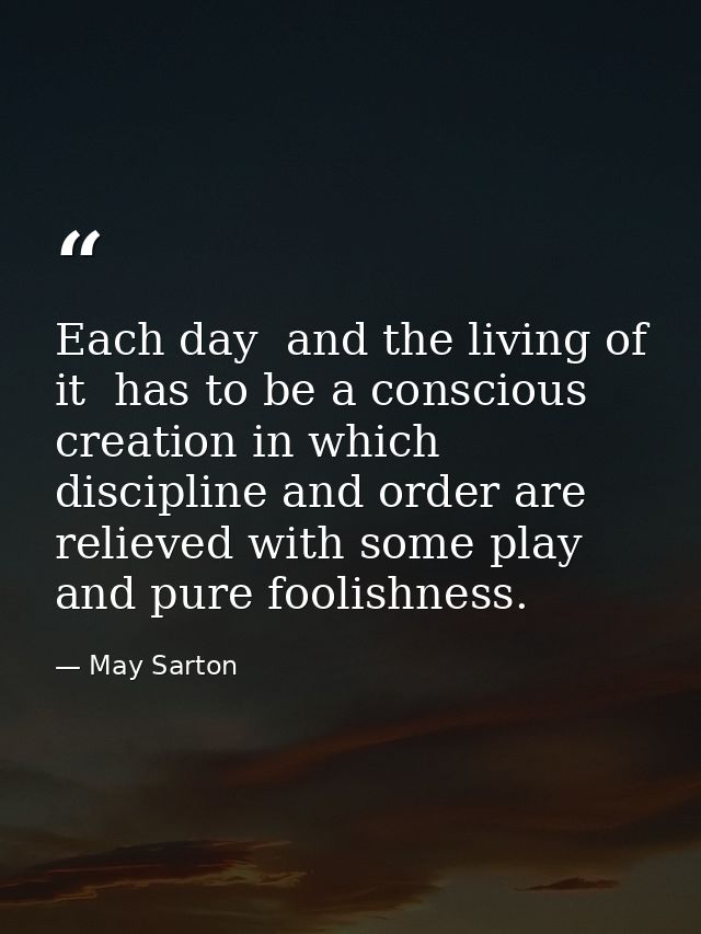 Each day  and the living of it  has to be a conscious creation in which discipline and order are relieved with some play — May Sarton