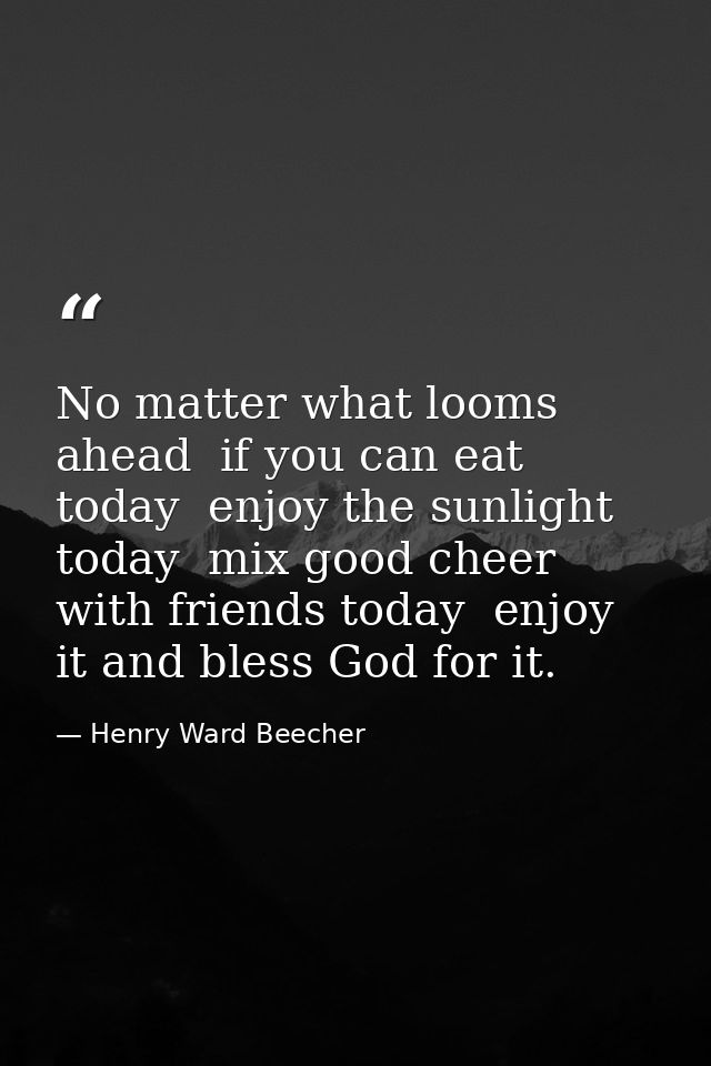 No matter what looms ahead  if you can eat today  enjoy the sunlight today  mix good cheer with friends today  enjoy it  — Henry Ward Beecher