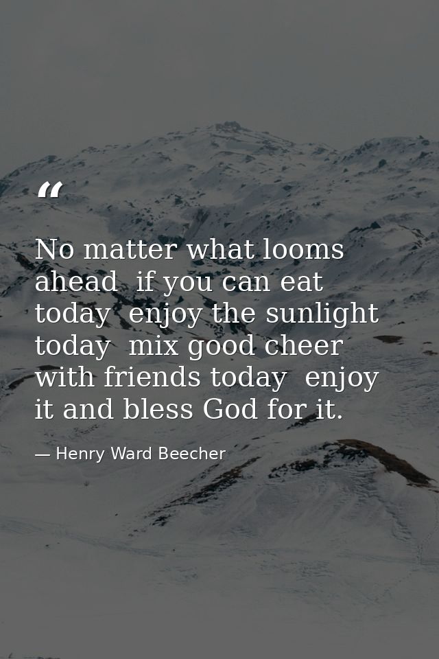 No matter what looms ahead  if you can eat today  enjoy the sunlight today  mix good cheer with friends today  enjoy it  — Henry Ward Beecher