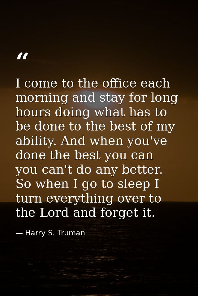 I come to the office each morning and stay for long hours doing what has to be done to the best of my ability. And when  — Harry S. Truman