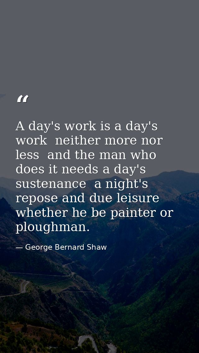 A day's work is a day's work  neither more nor less  and the man who does it needs a day's sustenance  a night's repose  — George Bernard Shaw