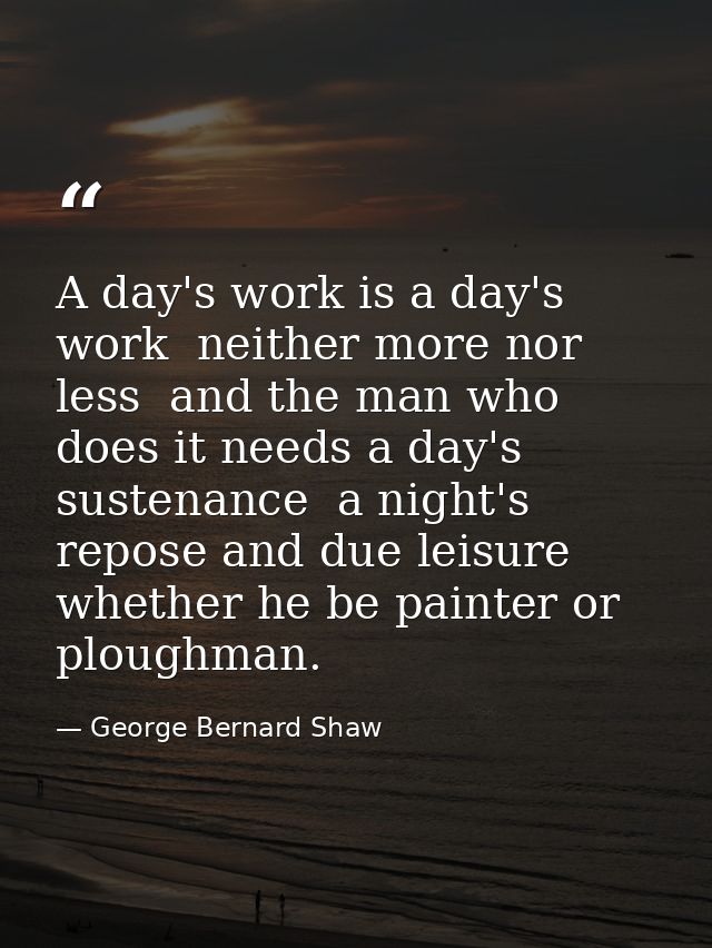 A day's work is a day's work  neither more nor less  and the man who does it needs a day's sustenance  a night's repose  — George Bernard Shaw